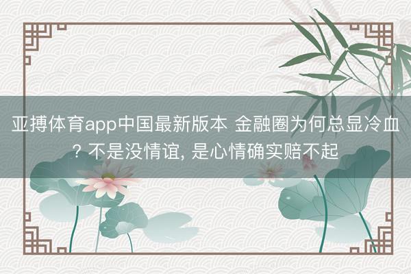 亚搏体育app中国最新版本 金融圈为何总显冷血? 不是没情谊, 是心情确实赔不起