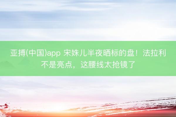 亚搏(中国)app 宋姝儿半夜晒标的盘!法拉利不是亮点,这腰线太抢镜了
