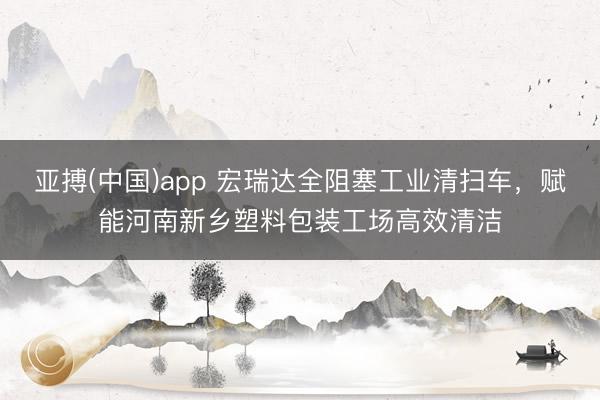 亚搏(中国)app 宏瑞达全阻塞工业清扫车,赋能河南新乡塑料包装工场高效清洁