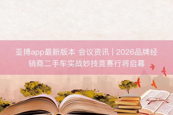 亚搏app最新版本 会议资讯 | 2026品牌经销商二手车实战妙技竞赛行将启幕