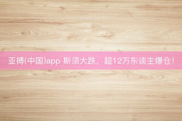亚搏(中国)app 斯须大跌,超12万东谈主爆仓!