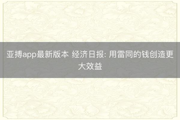 亚搏app最新版本 经济日报: 用雷同的钱创造更大效益
