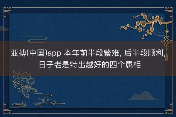 亚搏(中国)app 本年前半段繁难， 后半段顺利， 日子老是特出越好的四个属相