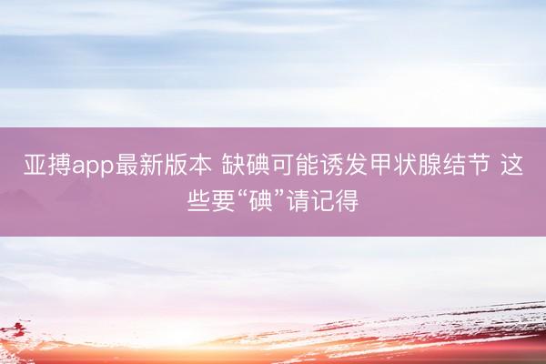亚搏app最新版本 缺碘可能诱发甲状腺结节 这些要“碘”请记得