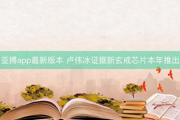 亚搏app最新版本 卢伟冰证据新玄戒芯片本年推出