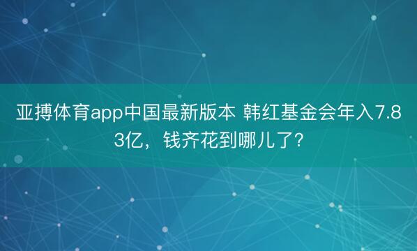 亚搏体育app中国最新版本 韩红基金会年入7.83亿，钱齐花到哪儿了？