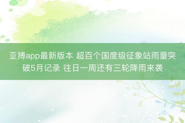 亚搏app最新版本 超百个国度级征象站雨量突破5月记录 往日一周还有三轮降雨来袭