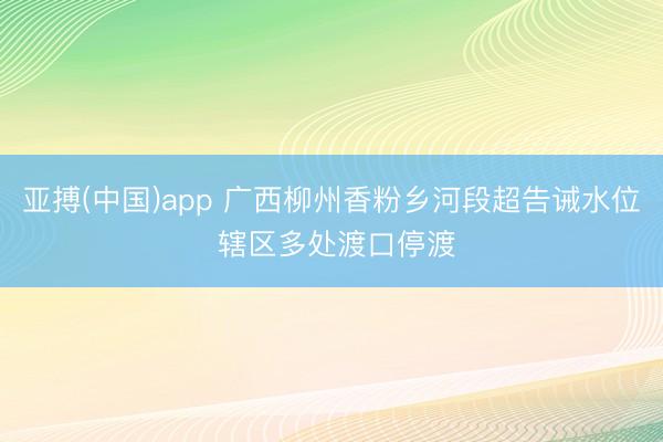 亚搏(中国)app 广西柳州香粉乡河段超告诫水位 辖区多处渡口停渡