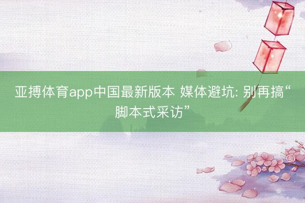 亚搏体育app中国最新版本 媒体避坑: 别再搞“脚本式采访”