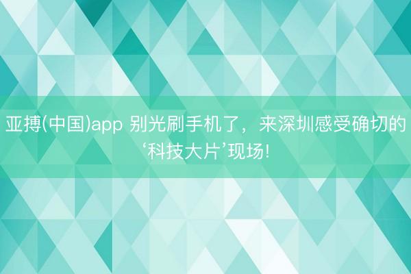亚搏(中国)app 别光刷手机了，来深圳感受确切的‘科技大片’现场!
