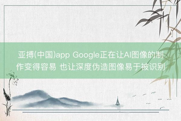 亚搏(中国)app Google正在让AI图像的制作变得容易 也让深度伪造图像易于被识别