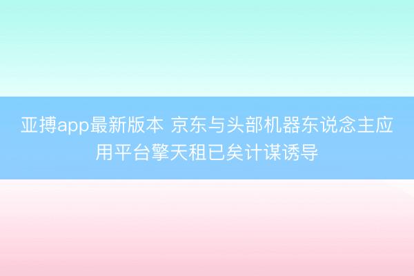 亚搏app最新版本 京东与头部机器东说念主应用平台擎天租已矣计谋诱导