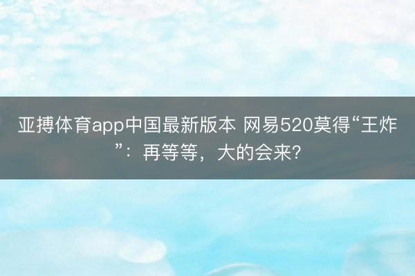 亚搏体育app中国最新版本 网易520莫得“王炸”：再等等，大的会来？