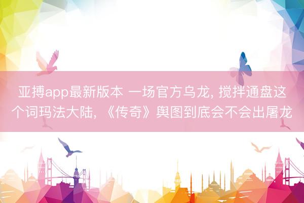 亚搏app最新版本 一场官方乌龙， 搅拌通盘这个词玛法大陆， 《传奇》舆图到底会不会出屠龙