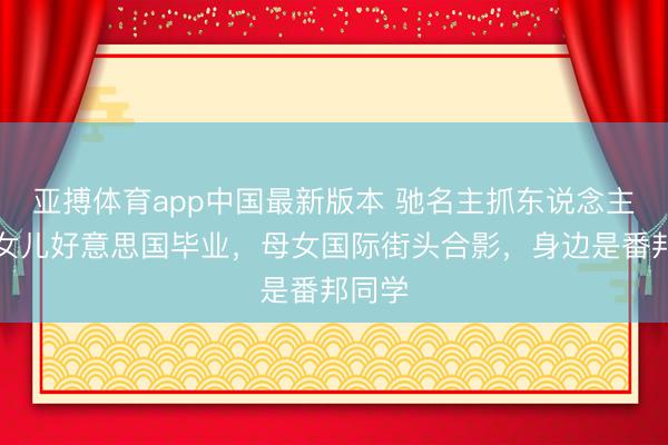亚搏体育app中国最新版本 驰名主抓东说念主李静女儿好意思国毕业,母女国际街头合影,身边是番邦同学