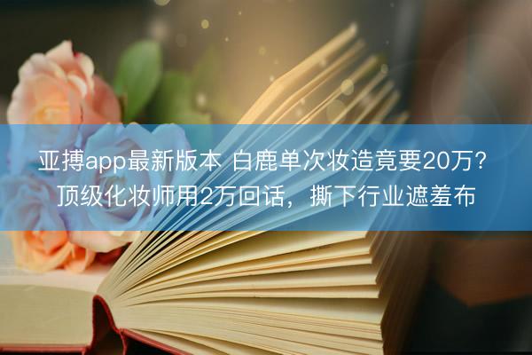 亚搏app最新版本 白鹿单次妆造竟要20万? 顶级化妆师用2万回话，撕下行业遮羞布