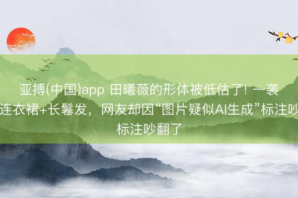 亚搏(中国)app 田曦薇的形体被低估了! 一袭碎花连衣裙+长鬈发，网友却因“图片疑似AI生成”标注吵翻了