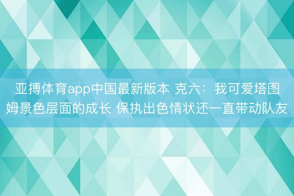 亚搏体育app中国最新版本 克六：我可爱塔图姆景色层面的成长 保执出色情状还一直带动队友