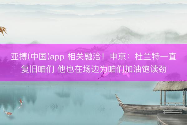 亚搏(中国)app 相关融洽!申京:杜兰特一直复旧咱们 他也在场边为咱们加油饱读劲