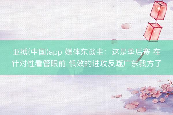 亚搏(中国)app 媒体东谈主：这是季后赛 在针对性看管眼前 低效的进攻反噬广东我方了