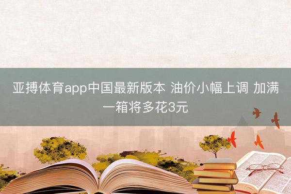 亚搏体育app中国最新版本 油价小幅上调 加满一箱将多花3元