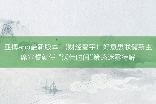 亚搏app最新版本 （财经寰宇）好意思联储新主席宣誓就任 “沃什时间”策略迷雾待解