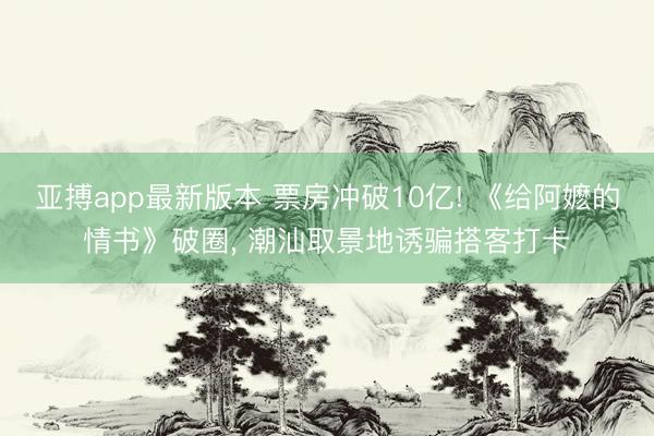 亚搏app最新版本 票房冲破10亿! 《给阿嬷的情书》破圈， 潮汕取景地诱骗搭客打卡