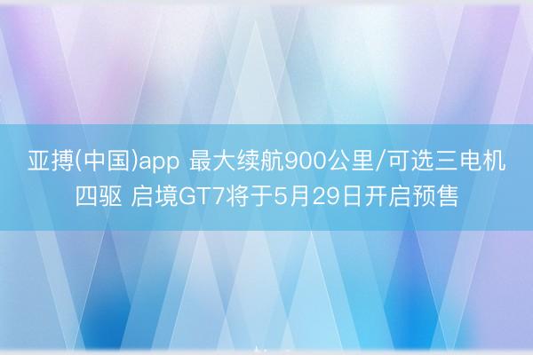 亚搏(中国)app 最大续航900公里/可选三电机四驱 启境GT7将于5月29日开启预售