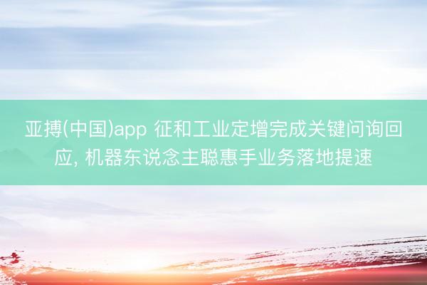 亚搏(中国)app 征和工业定增完成关键问询回应, 机器东说念主聪惠手业务落地提速