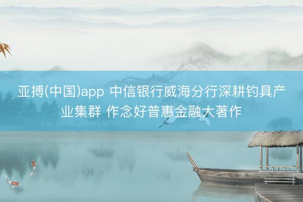 亚搏(中国)app 中信银行威海分行深耕钓具产业集群 作念好普惠金融大著作