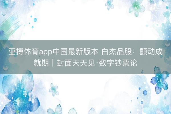 亚搏体育app中国最新版本 白杰品股:颤动成就期|封面天天见·数字钞票论