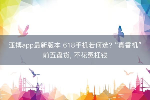 亚搏app最新版本 618手机若何选? “真香机”前五盘货， 不花冤枉钱