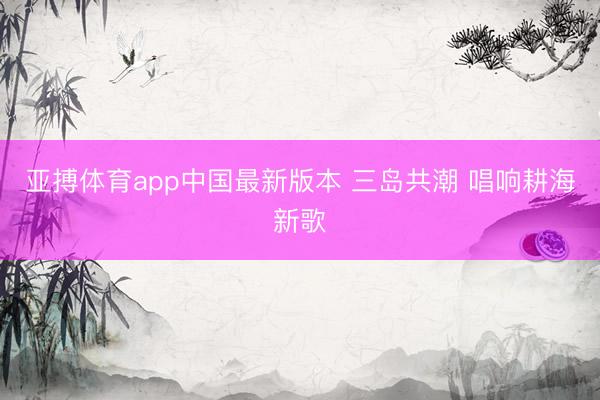 亚搏体育app中国最新版本 三岛共潮 唱响耕海新歌