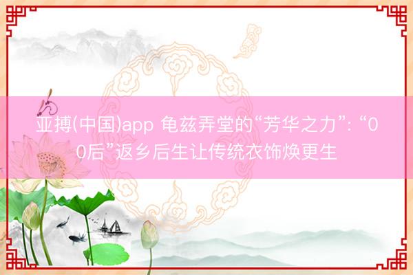 亚搏(中国)app 龟兹弄堂的“芳华之力”: “00后”返乡后生让传统衣饰焕更生