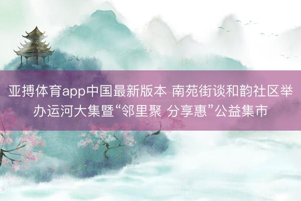 亚搏体育app中国最新版本 南苑街谈和韵社区举办运河大集暨“邻里聚 分享惠”公益集市