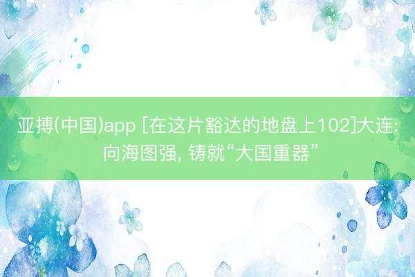 亚搏(中国)app [在这片豁达的地盘上102]大连: 向海图强， 铸就“大国重器”
