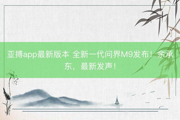 亚搏app最新版本 全新一代问界M9发布！余承东，最新发声！