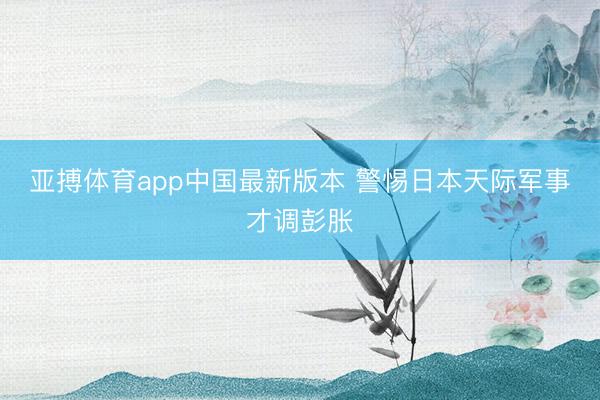 亚搏体育app中国最新版本 警惕日本天际军事才调彭胀