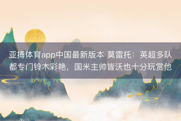 亚搏体育app中国最新版本 莫雷托：英超多队都专门铃木彩艳，国米主帅皆沃也十分玩赏他