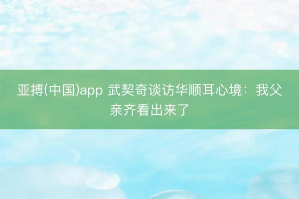 亚搏(中国)app 武契奇谈访华顺耳心境：我父亲齐看出来了