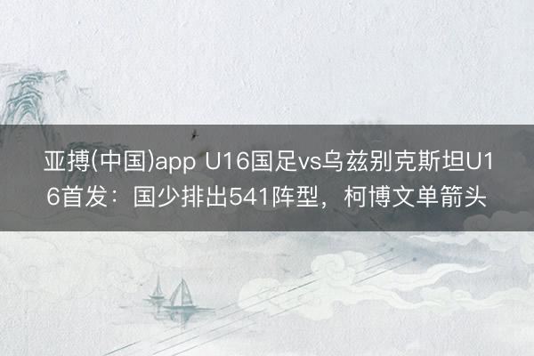 亚搏(中国)app U16国足vs乌兹别克斯坦U16首发:国