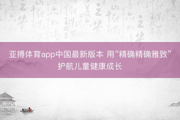 亚搏体育app中国最新版本 用“精确精确雅致”护航儿童健康成长