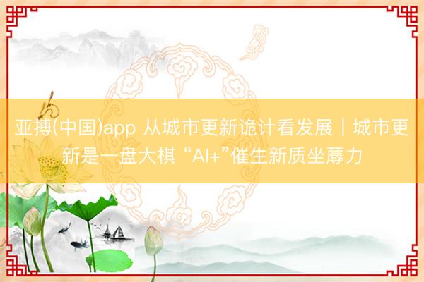 亚搏(中国)app 从城市更新诡计看发展丨城市更新是一盘大棋 “AI+”催生新质坐蓐力
