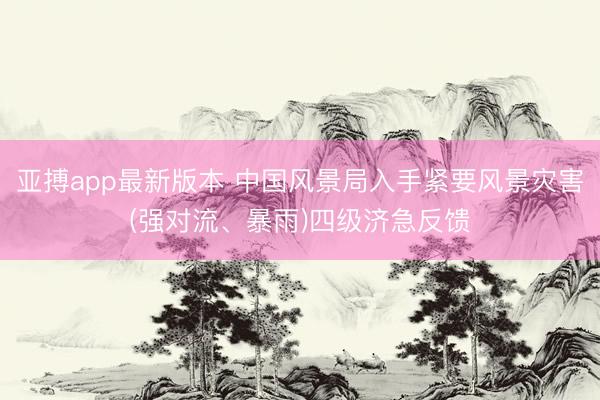 亚搏app最新版本 中国风景局入手紧要风景灾害(强对流、暴雨)四级济急反馈