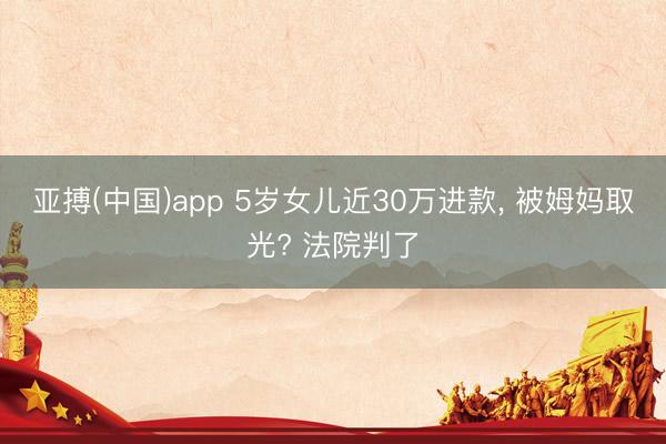 亚搏(中国)app 5岁女儿近30万进款， 被姆妈取光? 法院判了
