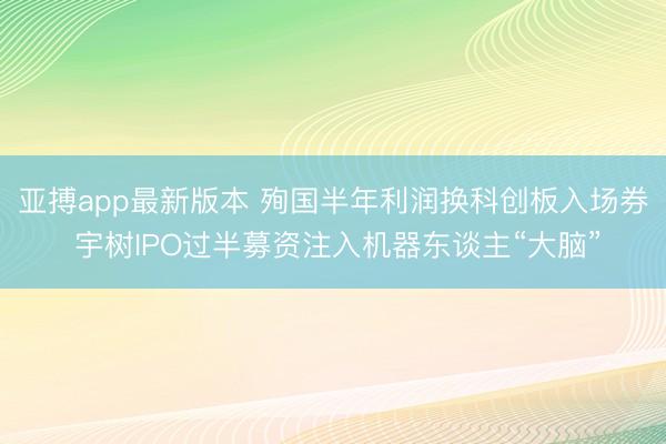 亚搏app最新版本 殉国半年利润换科创板入场券 宇树IPO过半募资注入机器东谈主“大脑”