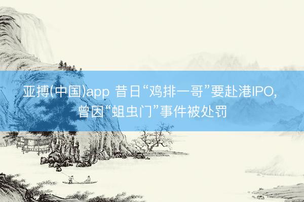 亚搏(中国)app 昔日“鸡排一哥”要赴港IPO， 曾因“蛆虫门”事件被处罚