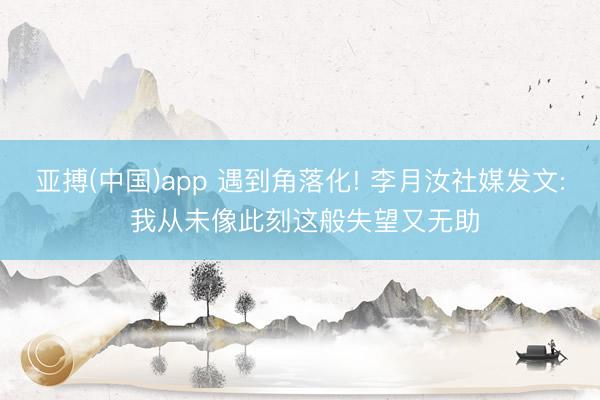 亚搏(中国)app 遇到角落化! 李月汝社媒发文: 我从未像此刻这般失望又无助