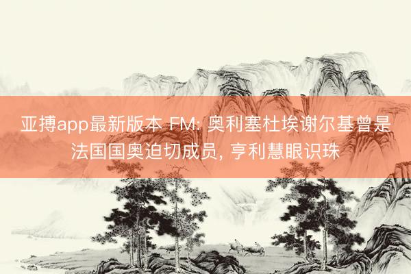 亚搏app最新版本 FM: 奥利塞杜埃谢尔基曾是法国国奥迫切成员， 亨利慧眼识珠