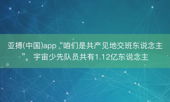 亚搏(中国)app “咱们是共产见地交班东说念主”，宇宙少先队员共有1.12亿东说念主